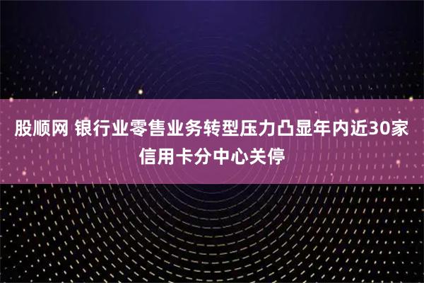 股顺网 银行业零售业务转型压力凸显年内近30家信用卡分中心关停