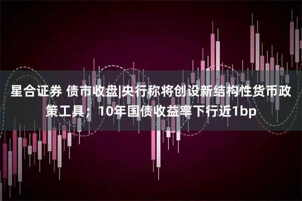 星合证券 债市收盘|央行称将创设新结构性货币政策工具；10年国债收益率下行近1bp