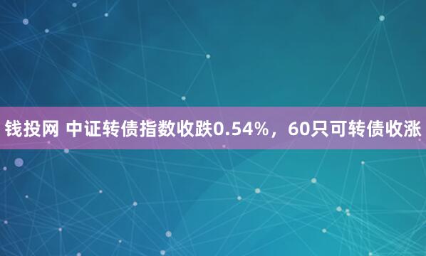 钱投网 中证转债指数收跌0.54%，60只可转债收涨
