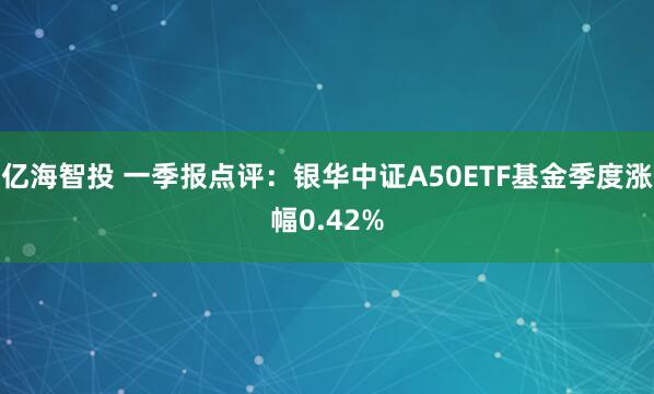 亿海智投 一季报点评：银华中证A50ETF基金季度涨幅0.42%