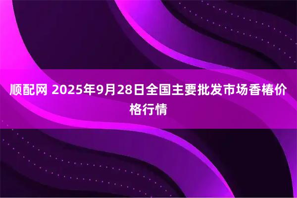 顺配网 2025年9月28日全国主要批发市场香椿价格行情