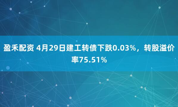 盈禾配资 4月29日建工转债下跌0.03%，转股溢价率75.51%