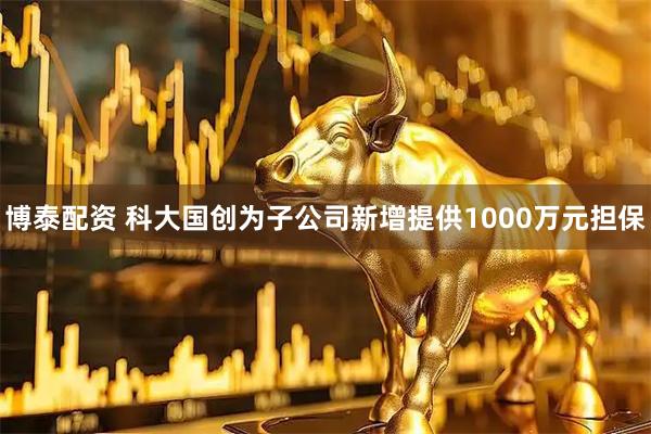 博泰配资 科大国创为子公司新增提供1000万元担保