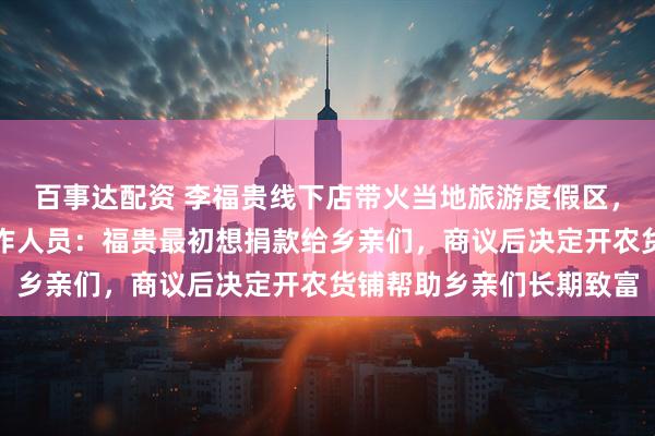 百事达配资 李福贵线下店带火当地旅游度假区，客流量激增，乡政府工作人员：福贵最初想捐款给乡亲们，商议后决定开农货铺帮助乡亲们长期致富