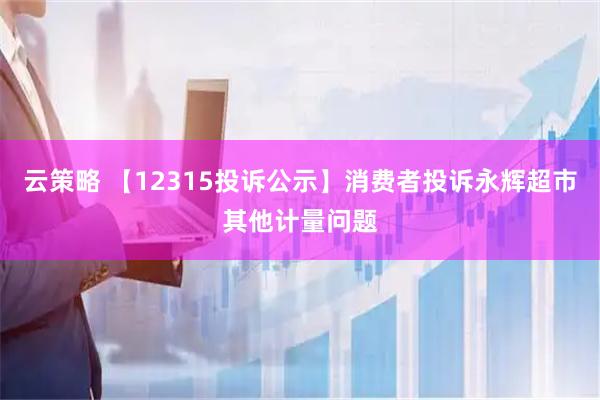 云策略 【12315投诉公示】消费者投诉永辉超市其他计量问题