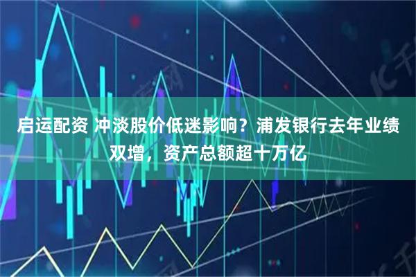 启运配资 冲淡股价低迷影响？浦发银行去年业绩双增，资产总额超十万亿