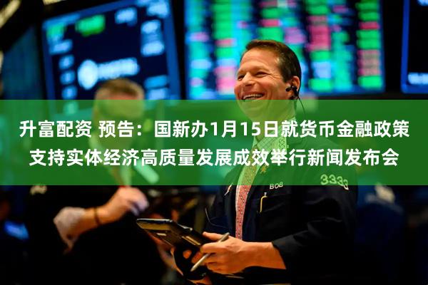 升富配资 预告：国新办1月15日就货币金融政策支持实体经济高质量发展成效举行新闻发布会