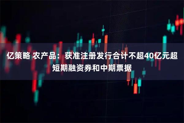 亿策略 农产品：获准注册发行合计不超40亿元超短期融资券和中期票据