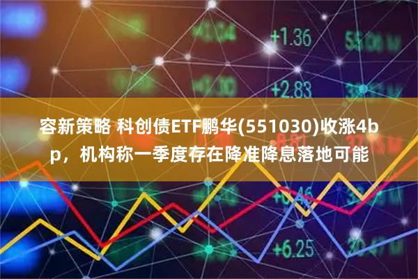 容新策略 科创债ETF鹏华(551030)收涨4bp，机构称一季度存在降准降息落地可能