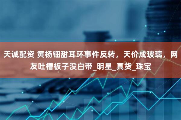 天诚配资 黄杨钿甜耳环事件反转，天价成玻璃，网友吐槽板子没白带_明星_真货_珠宝
