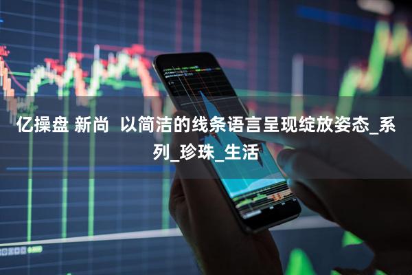 亿操盘 新尚  以简洁的线条语言呈现绽放姿态_系列_珍珠_生活
