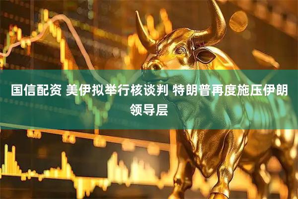 国信配资 美伊拟举行核谈判 特朗普再度施压伊朗领导层